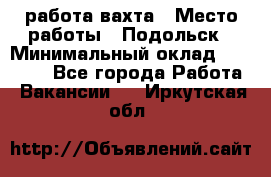 работа.вахта › Место работы ­ Подольск › Минимальный оклад ­ 36 000 - Все города Работа » Вакансии   . Иркутская обл.